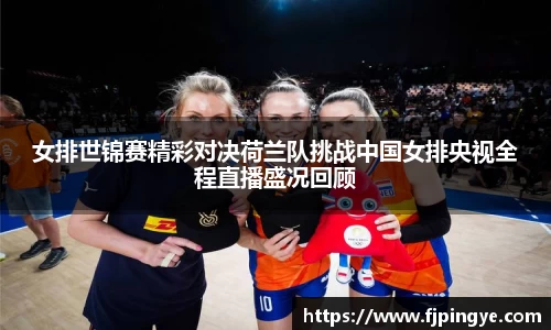 女排世锦赛精彩对决荷兰队挑战中国女排央视全程直播盛况回顾